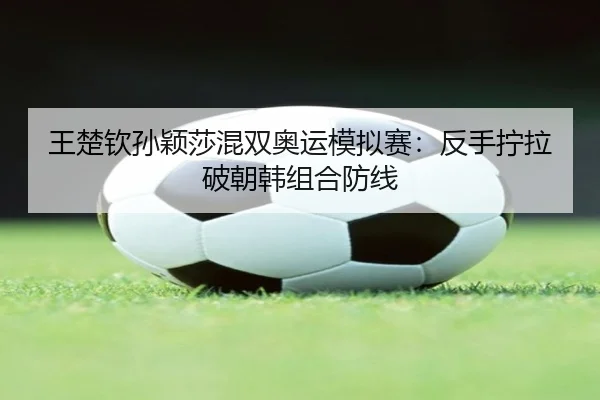 王楚钦孙颖莎混双奥运模拟赛：反手拧拉破朝韩组合防线