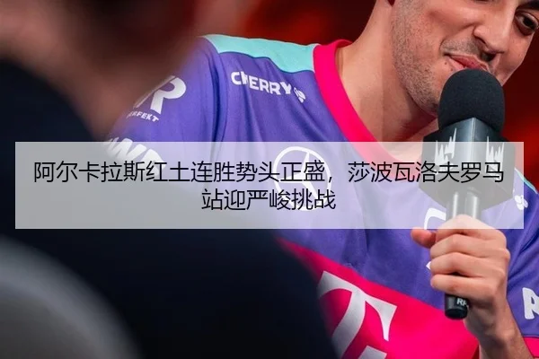 阿尔卡拉斯红土连胜势头正盛，莎波瓦洛夫罗马站迎严峻挑战