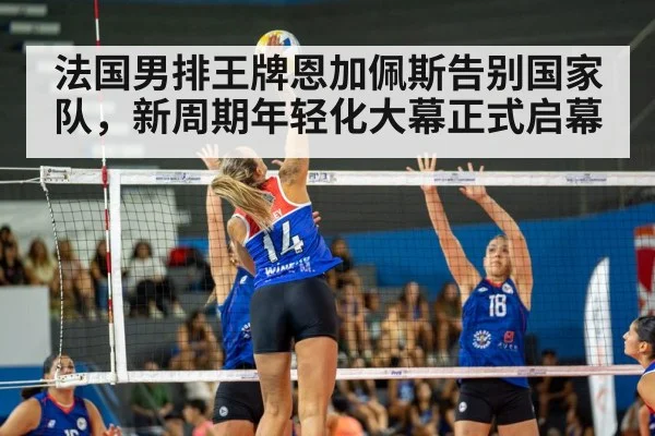 法国男排王牌恩加佩斯告别国家队，新周期年轻化大幕正式启幕