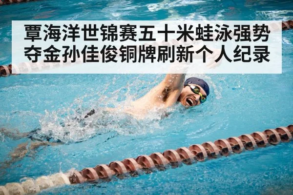 覃海洋世锦赛五十米蛙泳强势夺金孙佳俊铜牌刷新个人纪录