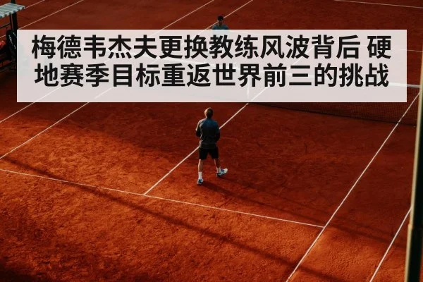 梅德韦杰夫更换教练风波背后 硬地赛季目标重返世界前三的挑战